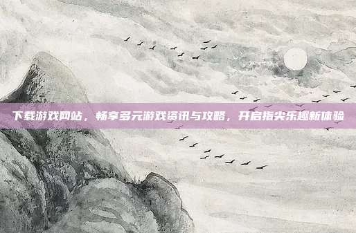 下载游戏网站,畅享多元游戏资讯与攻略,开启指尖乐趣新体验