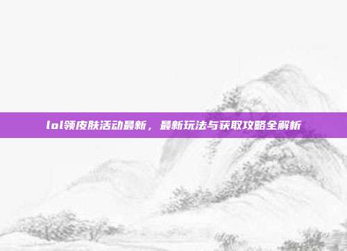 lol领皮肤活动最新,最新玩法与获取攻略全解析