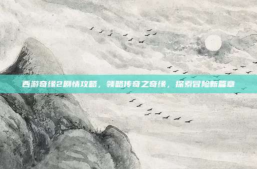 西游奇缘2剧情攻略,领略传奇之奇缘,探索冒险新篇章