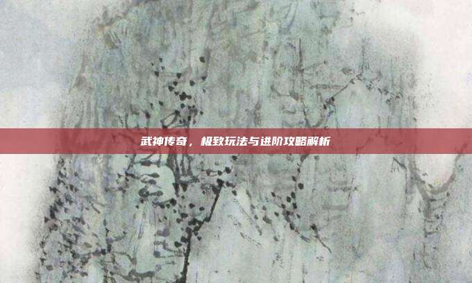 武神传奇,极致玩法与进阶攻略解析