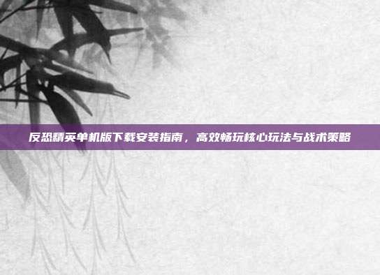 反恐精英单机版下载安装指南,高效畅玩核心玩法与战术策略