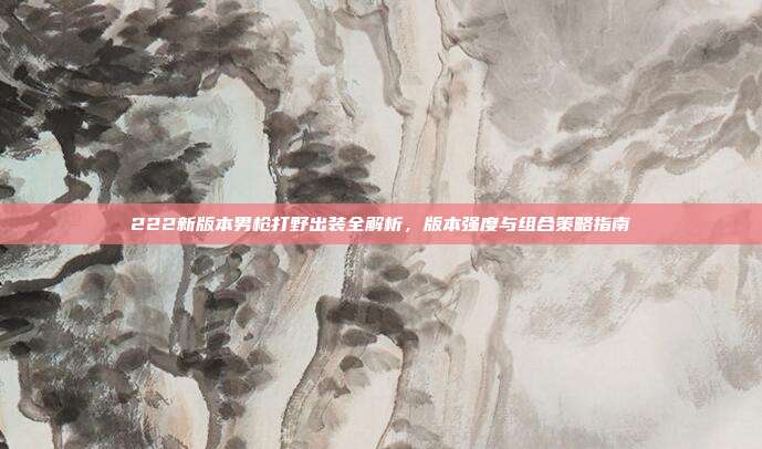 222新版本男枪打野出装全解析，版本强度与组合策略指南