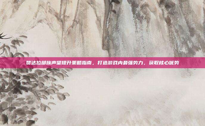 赞达拉部族声望提升策略指南,打造游戏内最强势力,获取核心优势