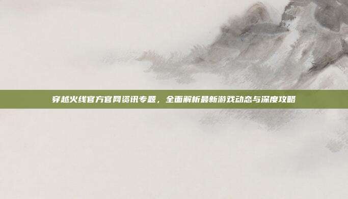 穿越火线官方官网资讯专题,全面解析最新游戏动态与深度攻略