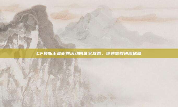 CF最新王者轮回活动网址全攻略,速速掌握进图秘籍