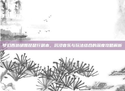 梦幻西游胡姬琵琶行副本,沉浸音乐与玩法结合的深度攻略解析