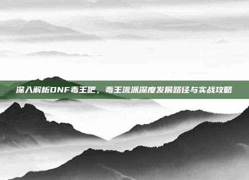 深入解析DNF毒王吧,毒王流派深度发展路径与实战攻略
