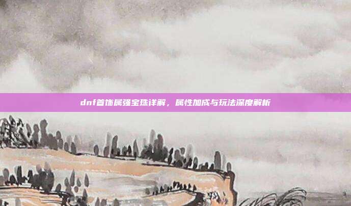 dnf首饰属强宝珠详解,属性加成与玩法深度解析