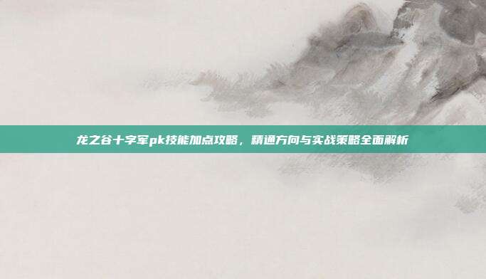 龙之谷十字军pk技能加点攻略，精通方向与实战策略全面解析