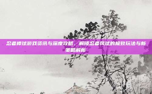 忍者棒球游戏资讯与深度攻略,解锁忍者风球的极致玩法与新策略解析