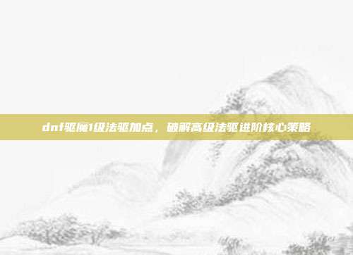 dnf驱魔1级法驱加点,破解高级法驱进阶核心策略