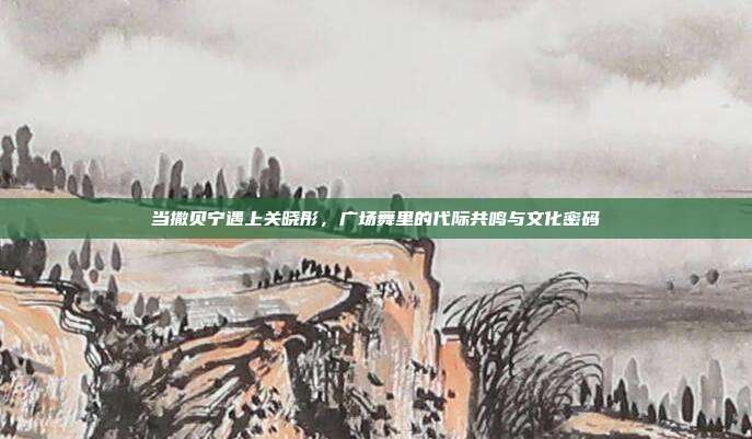 当撒贝宁遇上关晓彤，广场舞里的代际共鸣与文化密码