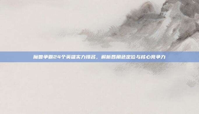 魔兽争霸24个英雄实力排名,解析各角色定位与核心竞争力
