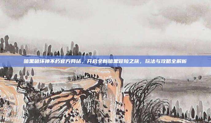 暗黑破坏神不朽官方网站,开启全新暗黑冒险之旅,玩法与攻略全解析