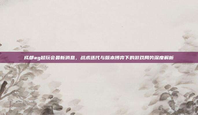 成都ag超玩会最新消息,战术迭代与版本博弈下的游戏局势深度解析