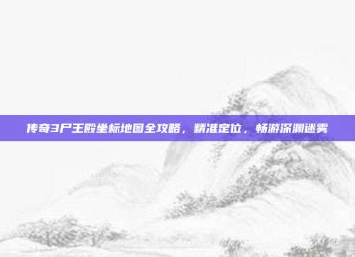 传奇3尸王殿坐标地图全攻略,精准定位,畅游深渊迷雾