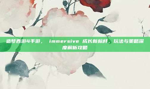 造梦西游4手游, immersive 成长新标杆,玩法与策略深度解析攻略