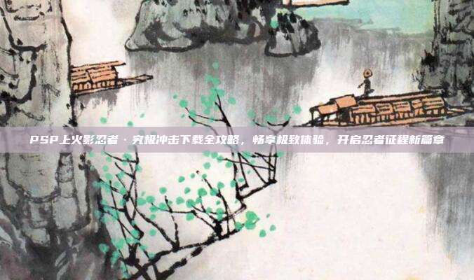 PSP上火影忍者·究极冲击下载全攻略，畅享极致体验，开启忍者征程新篇章