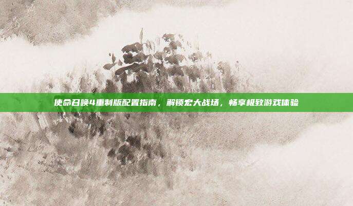 使命召唤4重制版配置指南,解锁宏大战场,畅享极致游戏体验