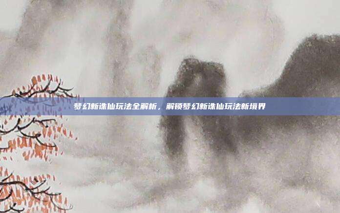 梦幻新诛仙玩法全解析,解锁梦幻新诛仙玩法新境界