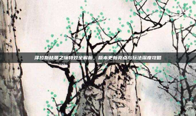 泽拉斯枯萎之壤特效全解析,版本更新亮点与玩法深度攻略