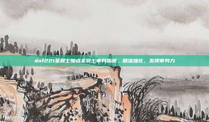 dnf221圣骑士加点圣骑士审判指南，精准强化，发挥审判力