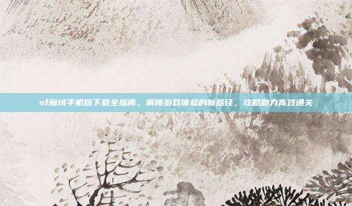 sf魔域手机版下载全指南，解锁游戏体验的新路径，攻略助力高效通关