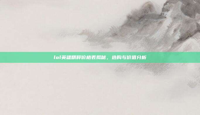 lol英雄精粹价格表揭秘，选购与价值分析