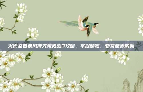 火影忍者疾风传究极觉醒3攻略,掌握精髓,斩获巅峰成就