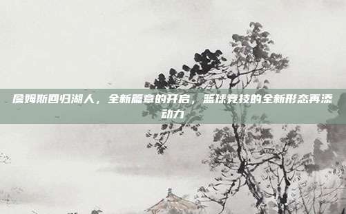 詹姆斯回归湖人,全新篇章的开启,篮球竞技的全新形态再添动力
