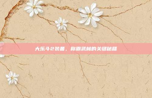 大乐斗2装备，称霸武林的关键秘籍