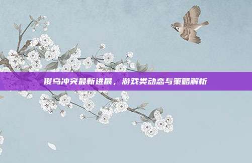 俄乌冲突最新进展,游戏类动态与策略解析