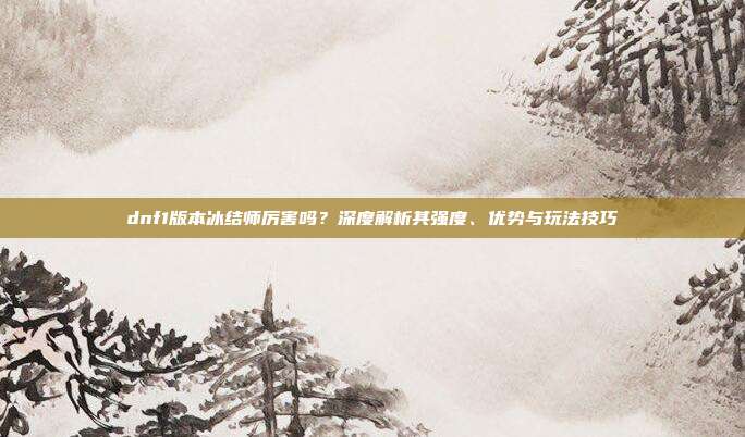 dnf1版本冰结师厉害吗?深度解析其强度、优势与玩法技巧