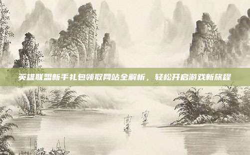 英雄联盟新手礼包领取网站全解析,轻松开启游戏新旅程