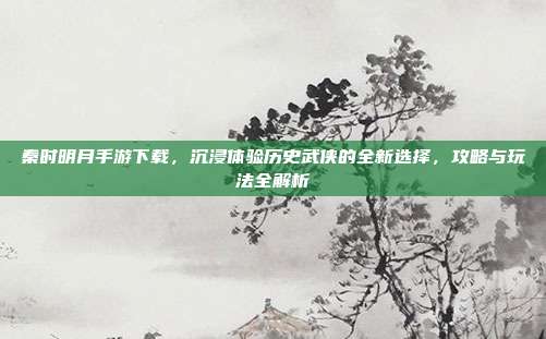 秦时明月手游下载,沉浸体验历史武侠的全新选择,攻略与玩法全解析