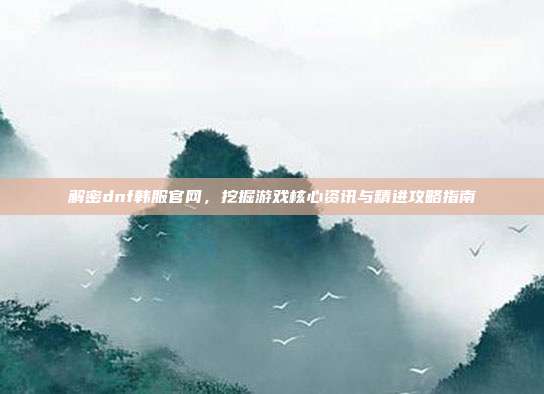 解密dnf韩服官网,挖掘游戏核心资讯与精进攻略指南