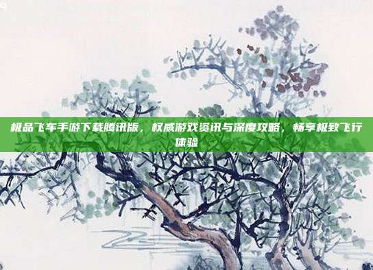 极品飞车手游下载腾讯版，权威游戏资讯与深度攻略，畅享极致飞行体验