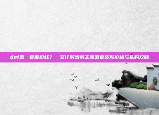 dnf五一套多少钱?一文详解当前主流五套皮肤价格与选购攻略
