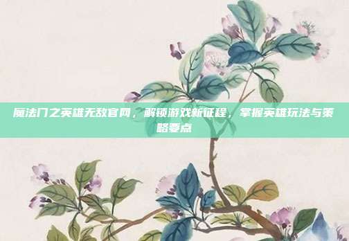魔法门之英雄无敌官网,解锁游戏新征程,掌握英雄玩法与策略要点