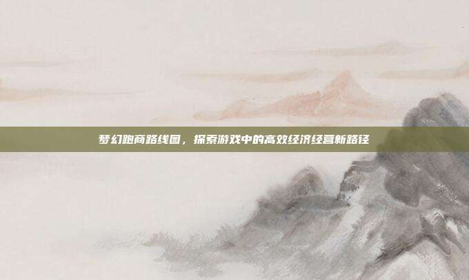 梦幻跑商路线图,探索游戏中的高效经济经营新路径