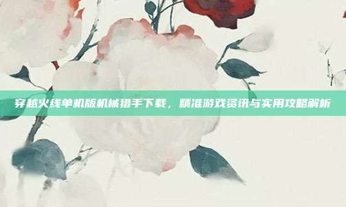 穿越火线单机版机械猎手下载,精准游戏资讯与实用攻略解析
