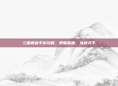 三国霸业手游攻略,把握机遇,纵横天下