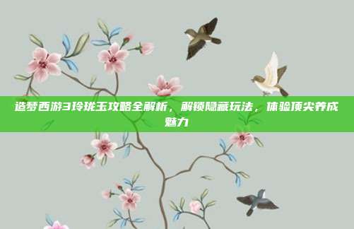 造梦西游3玲珑玉攻略全解析,解锁隐藏玩法,体验顶尖养成魅力