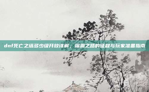 dnf死亡之塔多少级开放详解,深渊之路的征程与玩家准备指南
