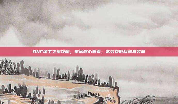 DNF领主之塔攻略,掌握核心要素,高效获取材料与装备