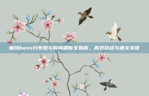 魔域boss分布图与时间刷新全指南,高效迎战与通关关键