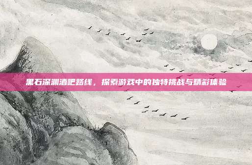 黑石深渊酒吧路线,探索游戏中的独特挑战与精彩体验