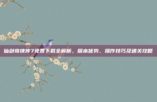 仙剑奇侠传7免费下载全解析，版本优势、操作技巧及通关攻略