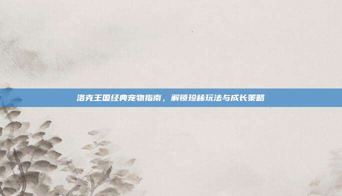洛克王国经典宠物指南,解锁珍稀玩法与成长策略