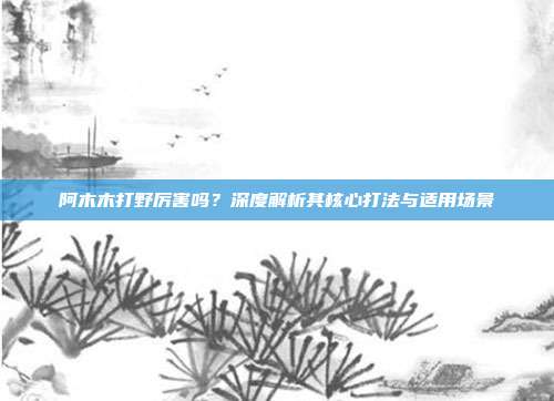 阿木木打野厉害吗?深度解析其核心打法与适用场景